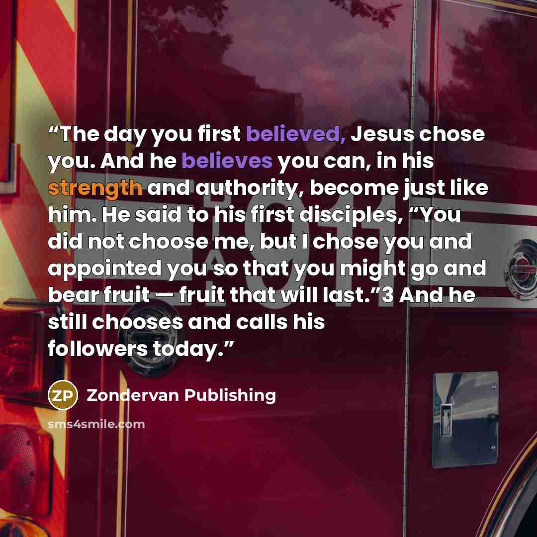 “The day you first believed, Jesus chose you. And he believes you can, in his strength and authority, become just like him. He said to his first disciples, “You did not choose me, but I chose you and appointed you so that you might go and bear fruit — fruit that will last.”3 And he still chooses…” quote by Zondervan Publishing