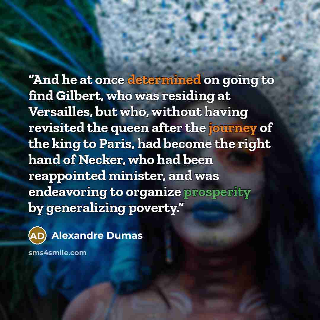 “And he at once determined on going to find Gilbert, who was residing at Versailles, but who, without having revisited the queen after the journey of the king to Paris, had become the right hand of Necker, who had been reappointed minister, and was endeavoring to organize prosperity by generalizing…” quote by Alexandre Dumas
