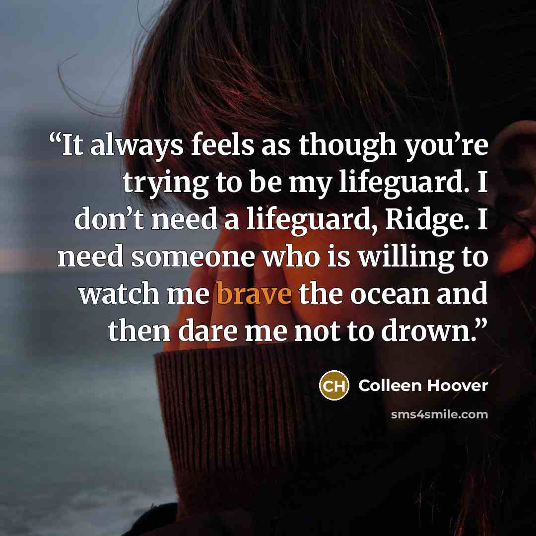 “It always feels as though you’re trying to be my lifeguard. I don’t need a lifeguard, Ridge. I need someone who is willing to watch me brave the ocean and then dare me not to drown.” quote by Colleen Hoover