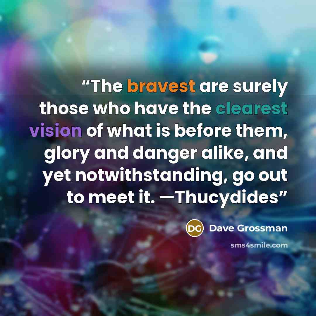 “The bravest are surely those who have the clearest vision of what is before them, glory and danger alike, and yet notwithstanding, go out to meet it. —Thucydides” quote by Dave Grossman