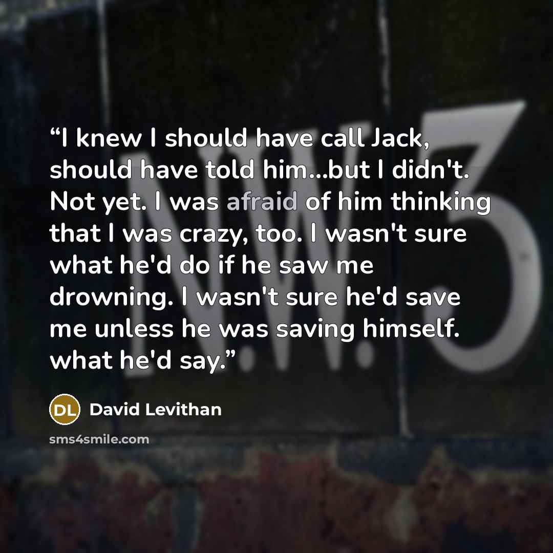 “I knew I should have call Jack, should have told him...but I didn't. Not yet. I was afraid of him thinking that I was crazy, too. I wasn't sure what he'd do if he saw me drowning. I wasn't sure he'd save me unless he was saving himself. what he'd say.” quote by David Levithan