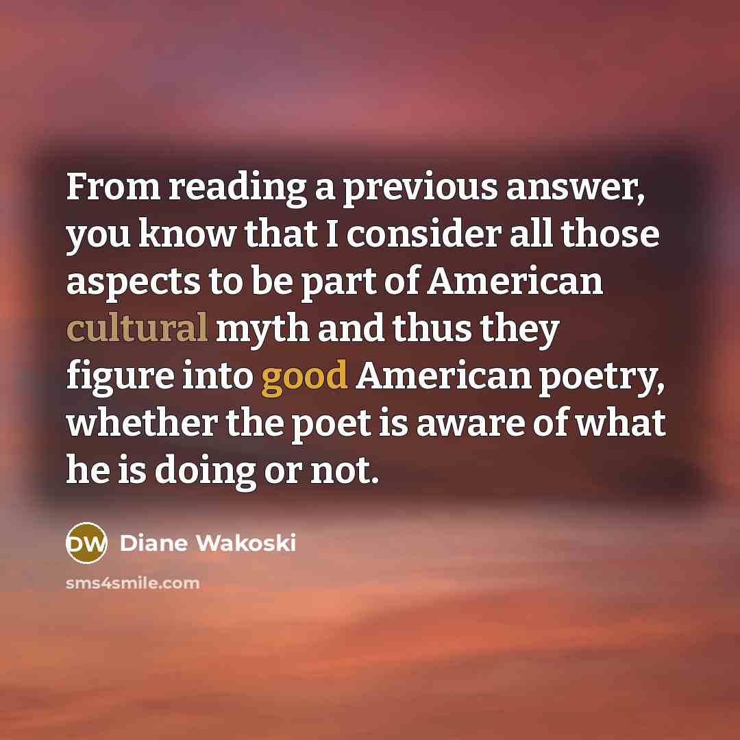 “From reading a previous answer, you know that I consider all those aspects to be part of American cultural myth and thus they figure into good American poetry, whether the poet is aware of what he is doing or not.” quote by Diane Wakoski
