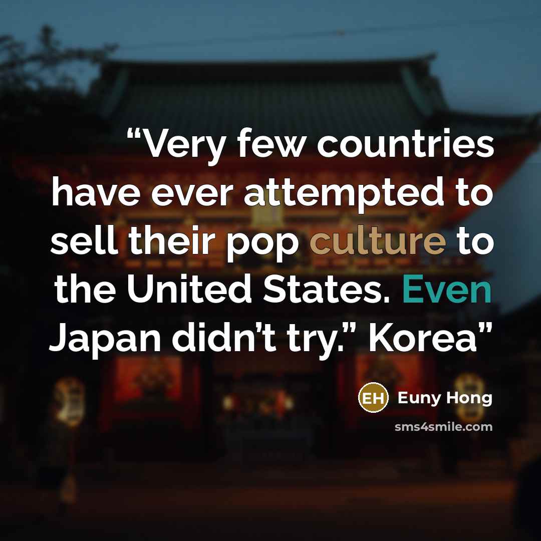 “Very few countries have ever attempted to sell their pop culture to the United States. Even Japan didn’t try.” Korea” quote by Euny Hong