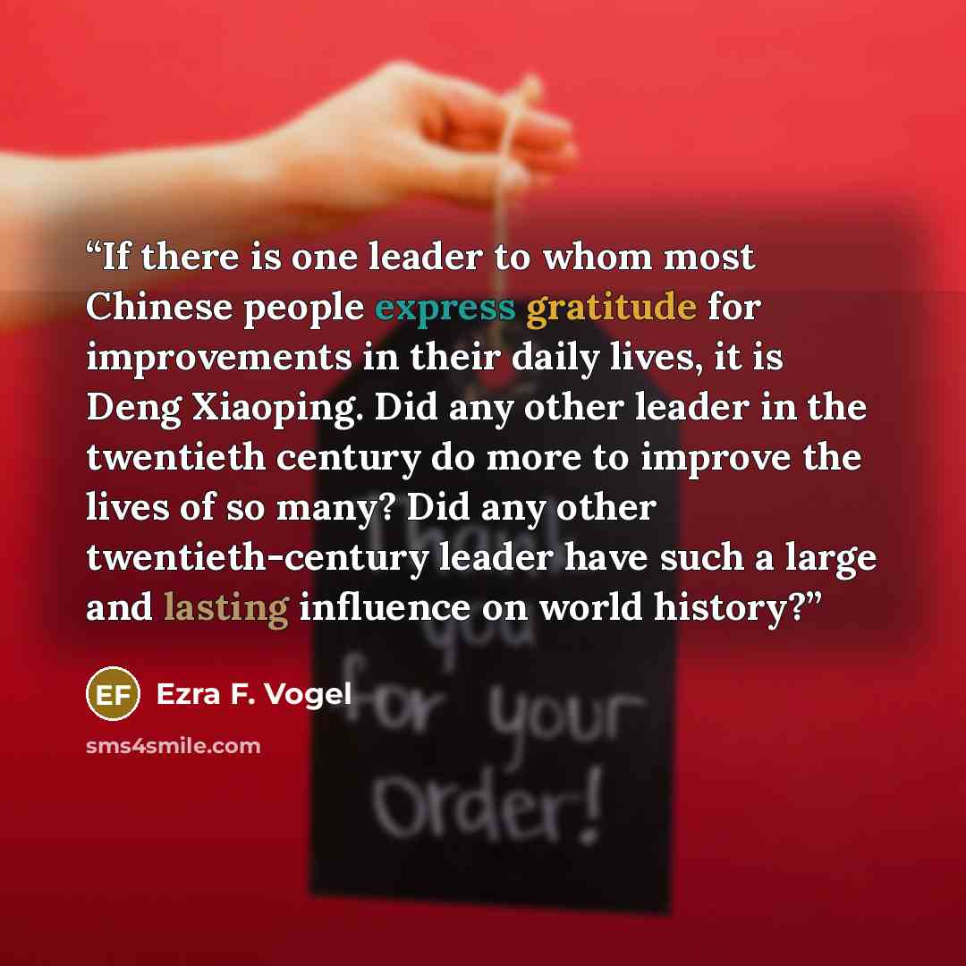 “If there is one leader to whom most Chinese people express gratitude for improvements in their daily lives, it is Deng Xiaoping. Did any other leader in the twentieth century do more to improve the lives of so many? Did any other twentieth-century leader have such a large and lasting influence on…” quote by Ezra F. Vogel