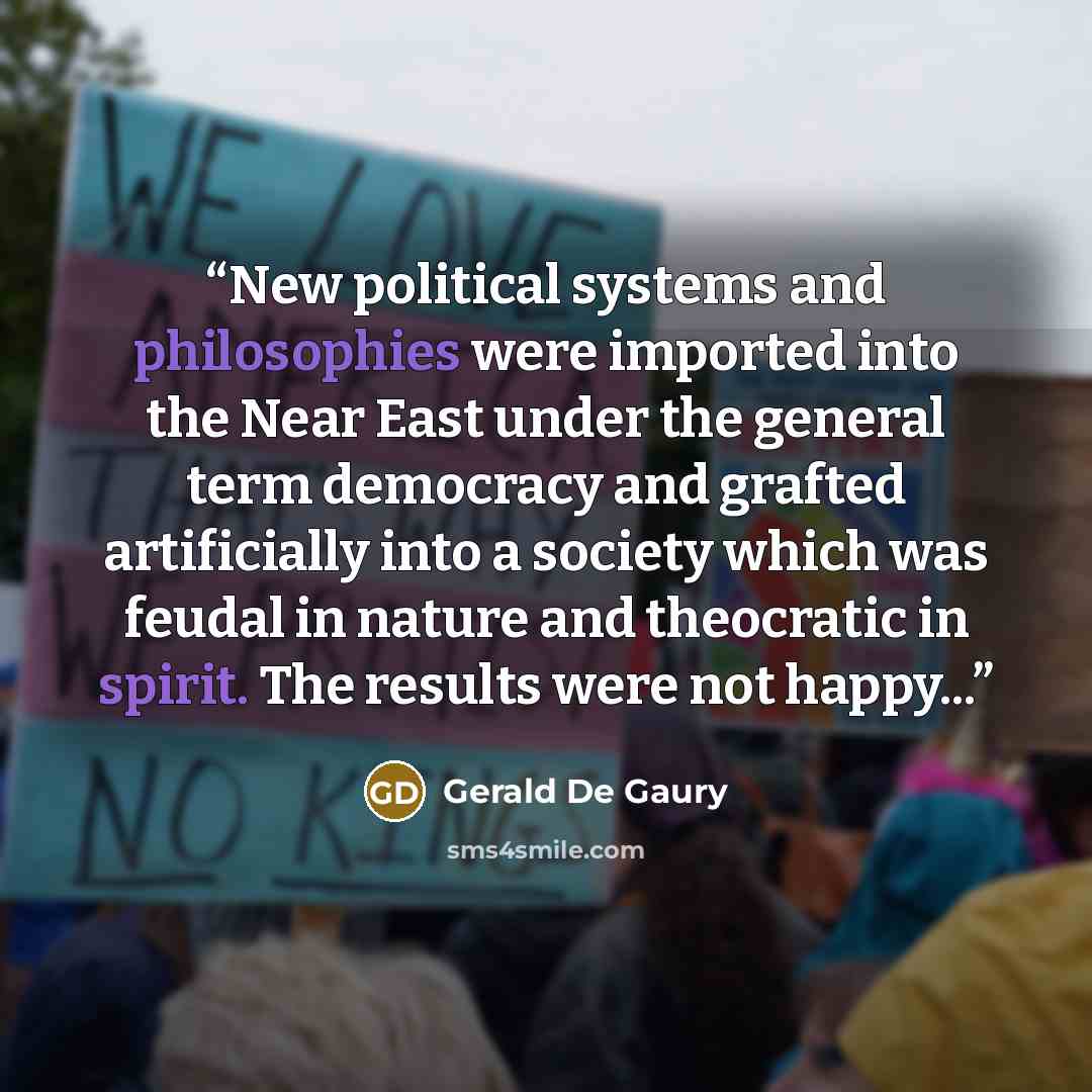 “New political systems and philosophies were imported into the Near East under the general term democracy and grafted artificially into a society which was feudal in nature and theocratic in spirit. The results were not happy...” quote by Gerald De Gaury