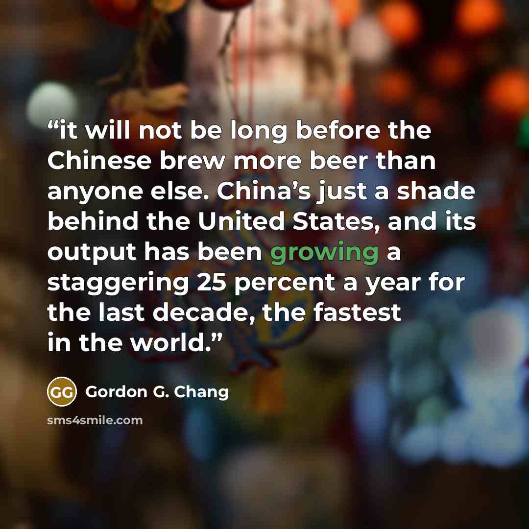 “it will not be long before the Chinese brew more beer than anyone else. China’s just a shade behind the United States, and its output has been growing a staggering 25 percent a year for the last decade, the fastest in the world.” quote by Gordon G. Chang