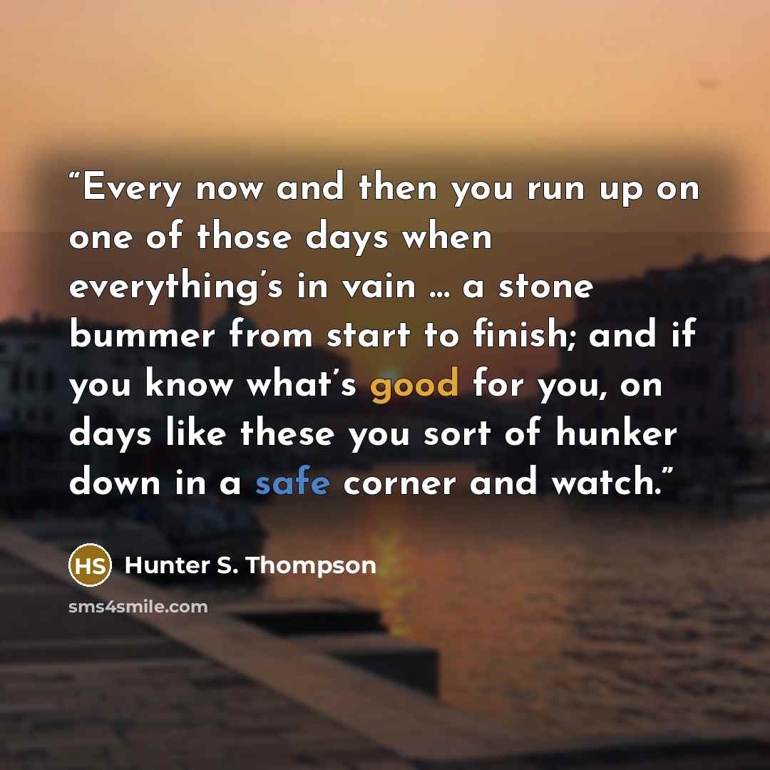 “Every now and then you run up on one of those days when everything’s in vain … a stone bummer from start to finish; and if you know what’s good for you, on days like these you sort of hunker down in a safe corner and watch.” quote by Hunter S. Thompson