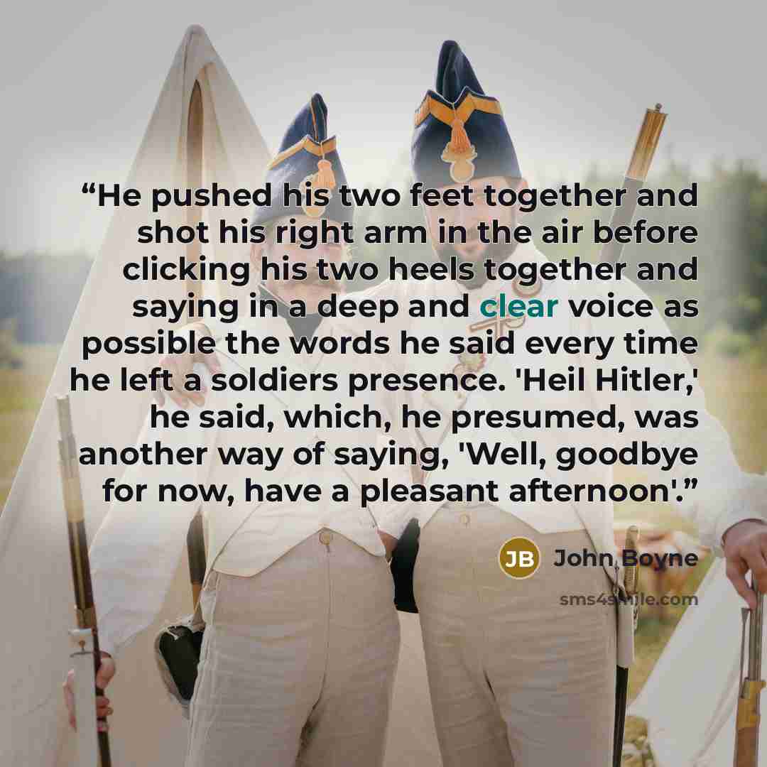 “He pushed his two feet together and shot his right arm in the air before clicking his two heels together and saying in a deep and clear voice as possible the words he said every time he left a soldiers presence. 'Heil Hitler,' he said, which, he presumed, was another way of saying, 'Well, goodbye…” quote by John Boyne