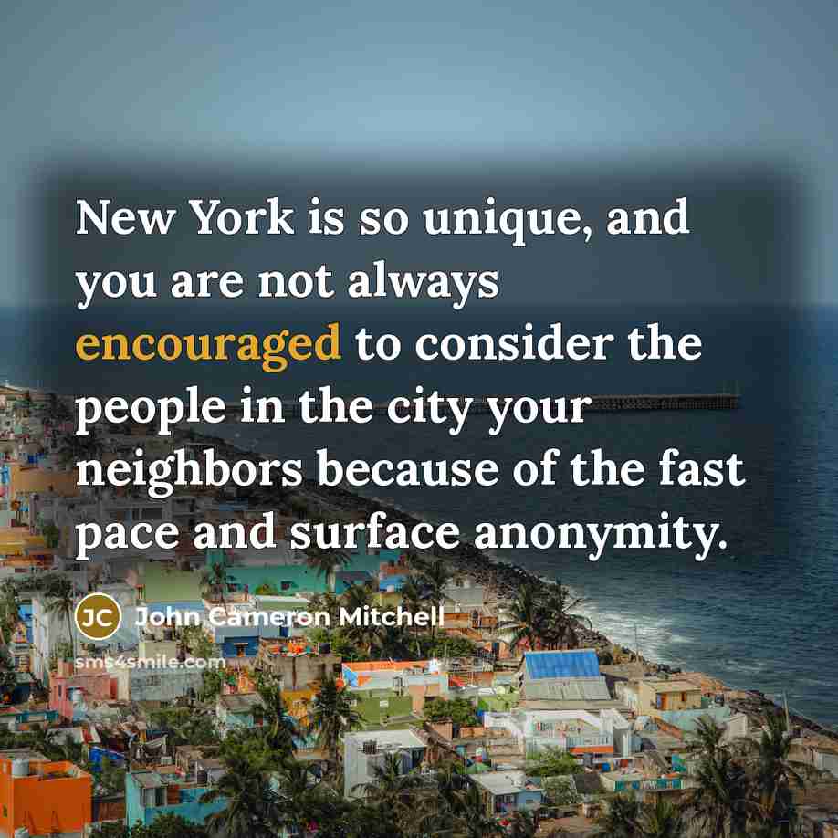 “New York is so unique, and you are not always encouraged to consider the people in the city your neighbors because of the fast pace and surface anonymity.” quote by John Cameron Mitchell