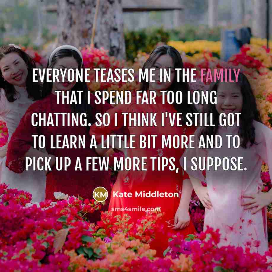 “Everyone teases me in the family that I spend far too long chatting. So I think I've still got to learn a little bit more and to pick up a few more tips, I suppose.” quote by Kate Middleton
