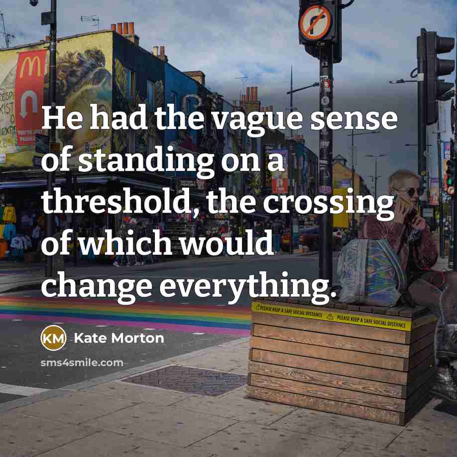 “He had the vague sense of standing on a threshold, the crossing of which would change everything.” quote by Kate Morton
