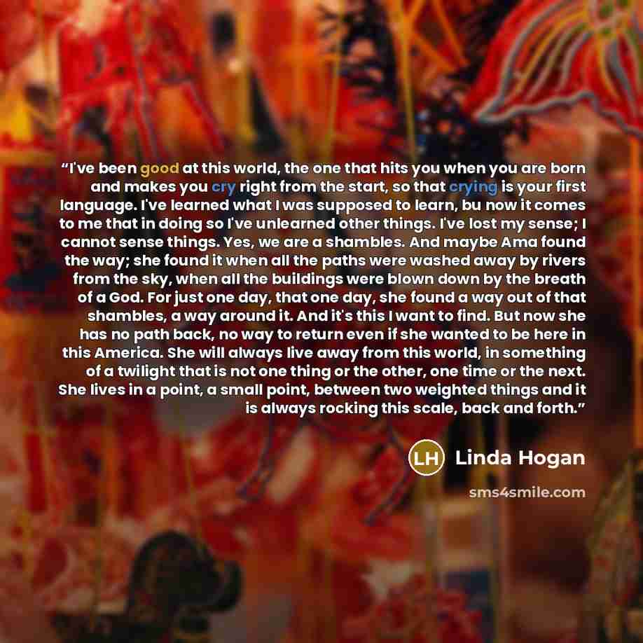 “I've been good at this world, the one that hits you when you are born and makes you cry right from the start, so that crying is your first language. I've learned what I was supposed to learn, bu now it comes to me that in doing so I've unlearned other things. I've lost my sense; I cannot sense…” quote by Linda Hogan