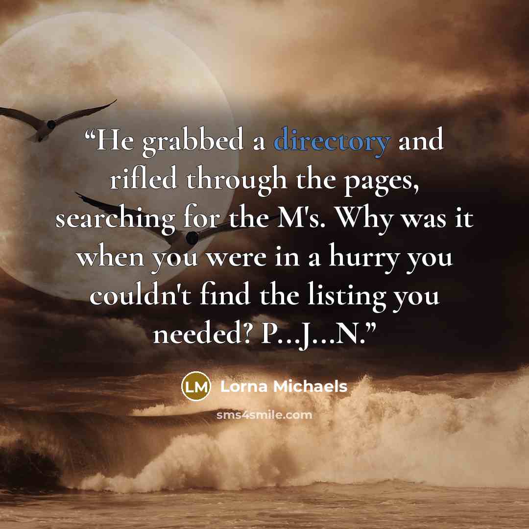 “He grabbed a directory and rifled through the pages, searching for the M's. Why was it when you were in a hurry you couldn't find the listing you needed? P...J...N.” quote by Lorna Michaels