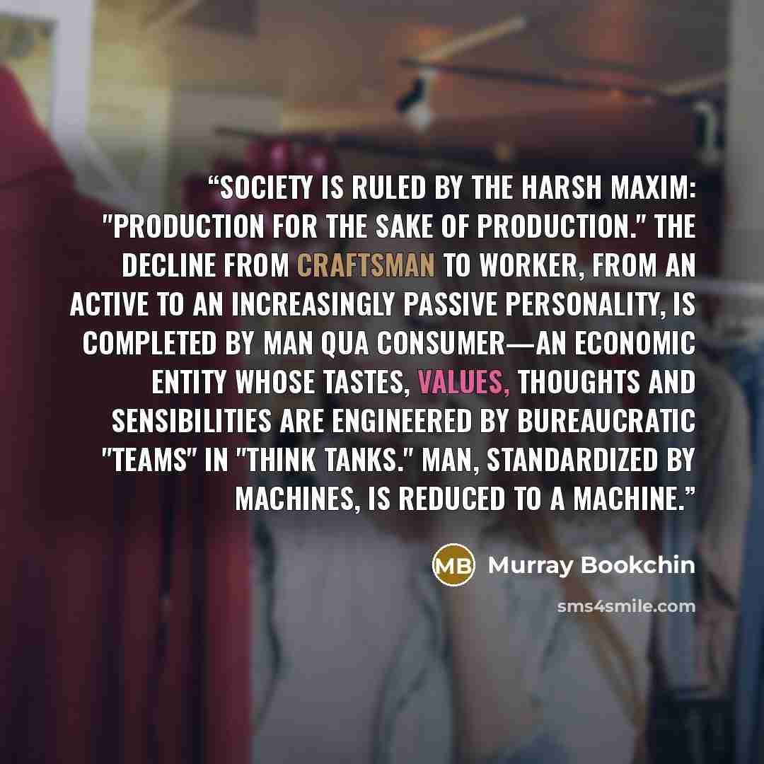 “Society is ruled by the harsh maxim: "production for the sake of production." The decline from craftsman to worker, from an active to an increasingly passive personality, is completed by man qua consumer—an economic entity whose tastes, values, thoughts and sensibilities are engineered by…” quote by Murray Bookchin