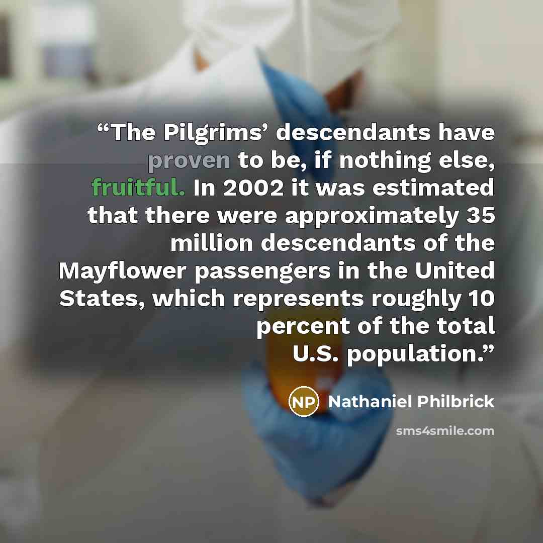 “The Pilgrims’ descendants have proven to be, if nothing else, fruitful. In 2002 it was estimated that there were approximately 35 million descendants of the Mayflower passengers in the United States, which represents roughly 10 percent of the total U.S. population.” quote by Nathaniel Philbrick