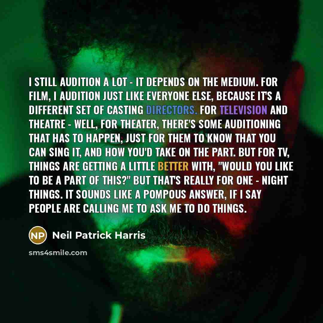 “I still audition a lot - it depends on the medium. For film, I audition just like everyone else, because it's a different set of casting directors. For television and theatre - well, for theater, there's some auditioning that has to happen, just for them to know that you can sing it, and how you'd…” quote by Neil Patrick Harris