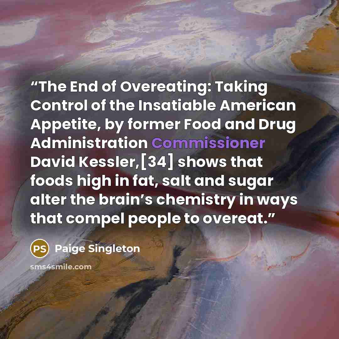 “The End of Overeating: Taking Control of the Insatiable American Appetite, by former Food and Drug Administration Commissioner David Kessler,[34] shows that foods high in fat, salt and sugar alter the brain’s chemistry in ways that compel people to overeat.” quote by Paige Singleton