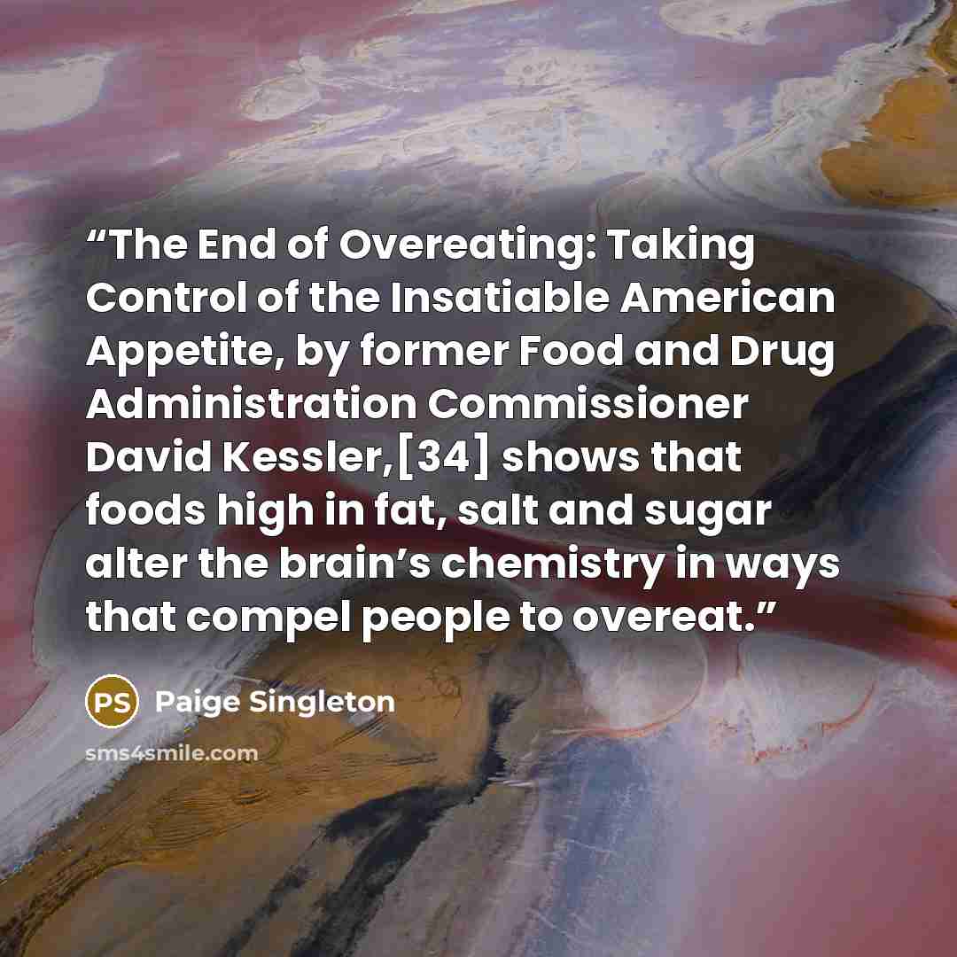 “The End of Overeating: Taking Control of the Insatiable American Appetite, by former Food and Drug Administration Commissioner David Kessler,[34] shows that foods high in fat, salt and sugar alter the brain’s chemistry in ways that compel people to overeat.” quote by Paige Singleton