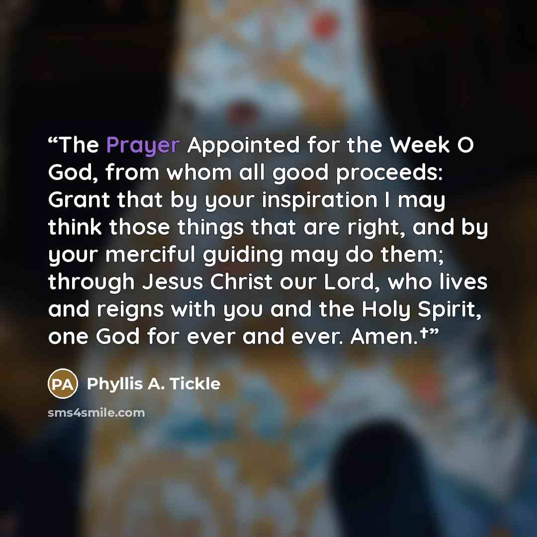 “The Prayer Appointed for the Week O God, from whom all good proceeds: Grant that by your inspiration I may think those things that are right, and by your merciful guiding may do them; through Jesus Christ our Lord, who lives and reigns with you and the Holy Spirit, one God for ever and ever. Amen.†” quote by Phyllis A. Tickle