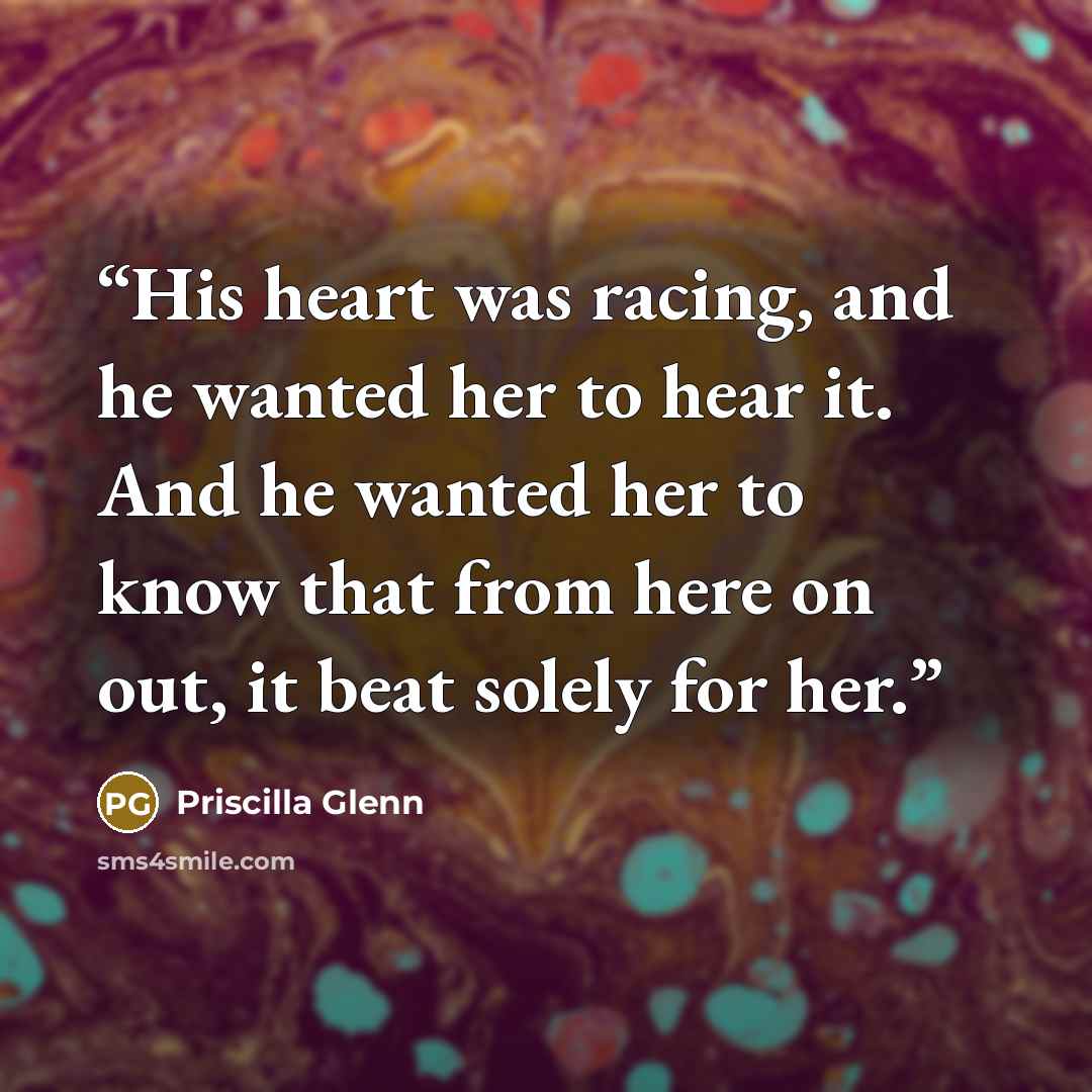 “His heart was racing, and he wanted her to hear it. And he wanted her to know that from here on out, it beat solely for her.” quote by Priscilla Glenn