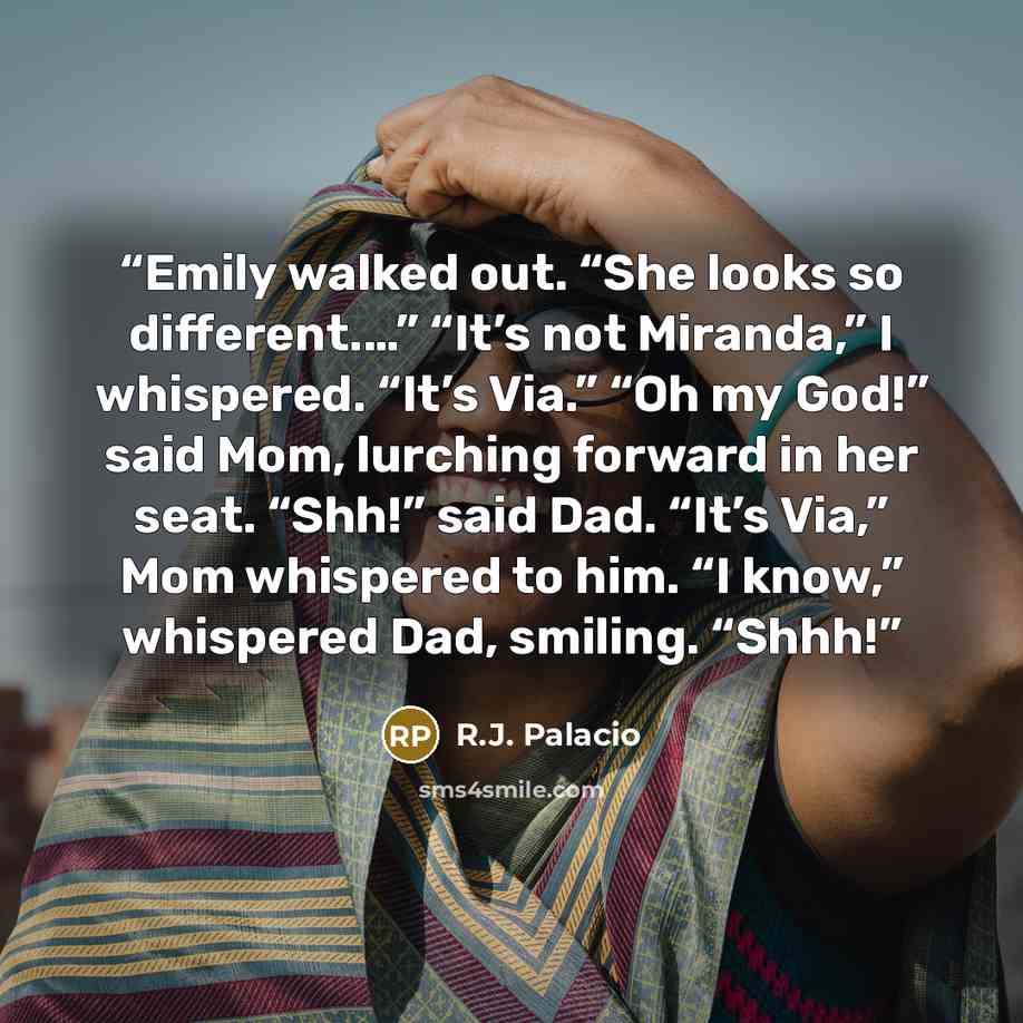 “Emily walked out. “She looks so different.…” “It’s not Miranda,” I whispered. “It’s Via.” “Oh my God!” said Mom, lurching forward in her seat. “Shh!” said Dad. “It’s Via,” Mom whispered to him. “I know,” whispered Dad, smiling. “Shhh!” quote by R.J. Palacio