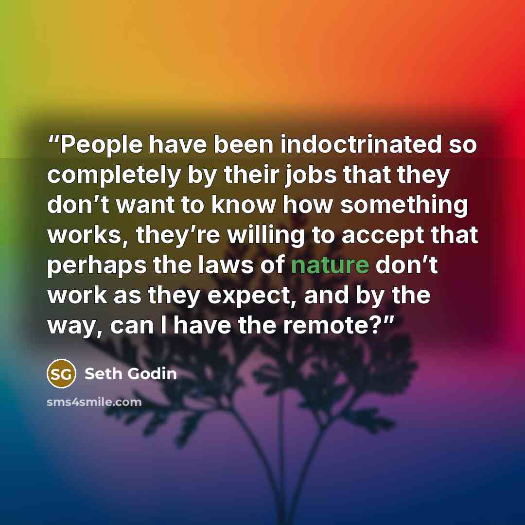 “People have been indoctrinated so completely by their jobs that they don’t want to know how something works, they’re willing to accept that perhaps the laws of nature don’t work as they expect, and by the way, can I have the remote?” quote by Seth Godin