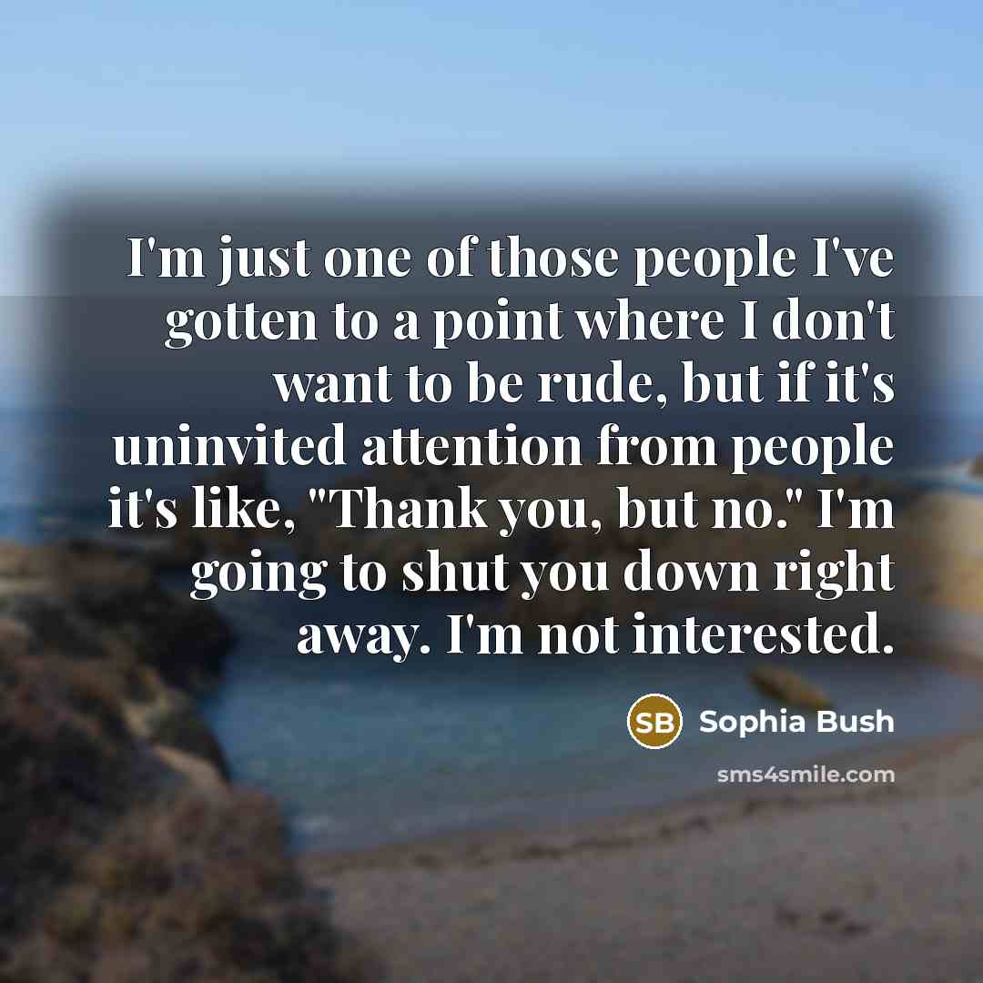 “I'm just one of those people I've gotten to a point where I don't want to be rude, but if it's uninvited attention from people it's like, "Thank you, but no." I'm going to shut you down right away. I'm not interested.” quote by Sophia Bush