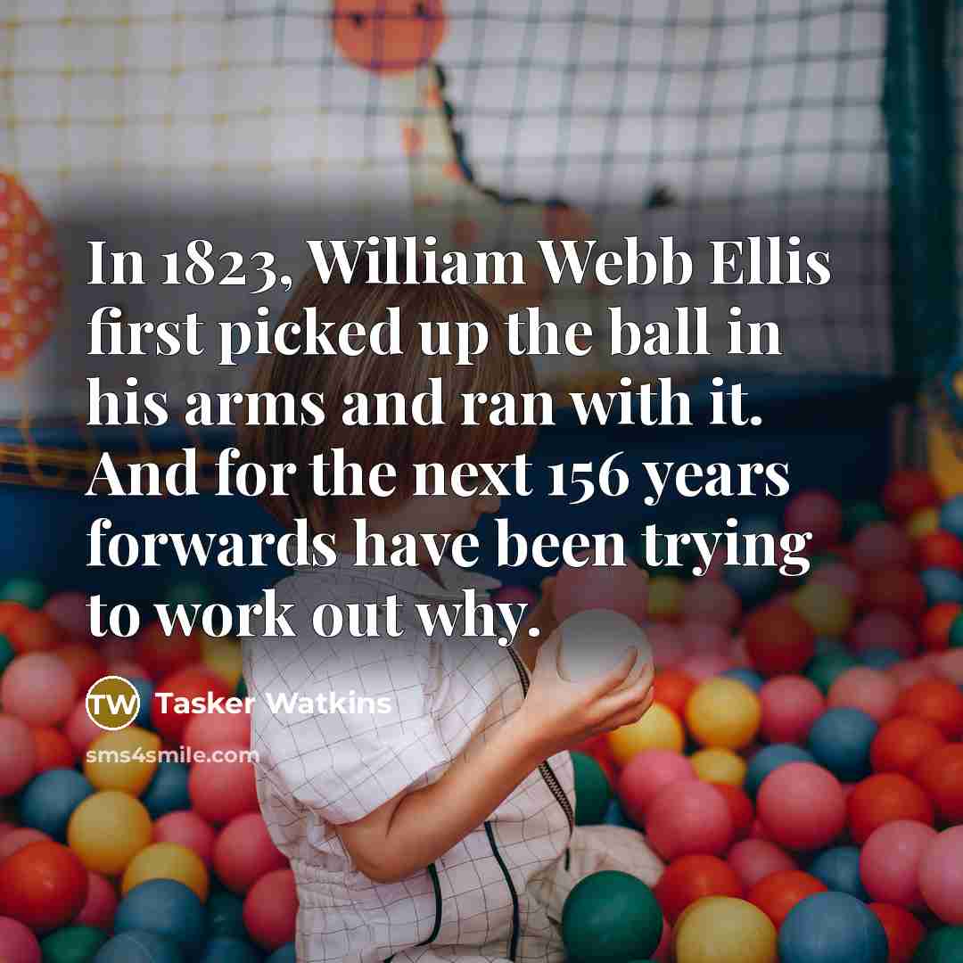 “In 1823, William Webb Ellis first picked up the ball in his arms and ran with it. And for the next 156 years forwards have been trying to work out why.” quote by Tasker Watkins