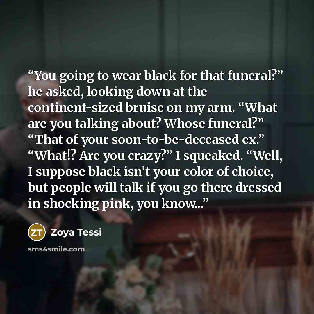 “You going to wear black for that funeral?” he asked, looking down at the continent-sized bruise on my arm. “What are you talking about? Whose funeral?” “That of your soon-to-be-deceased ex.” “What!? Are you crazy?” I squeaked. “Well, I suppose black isn’t your color of choice, but people will talk…” quote by Zoya Tessi