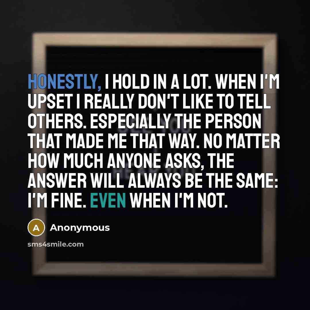 “Honestly, I hold in a lot. When I'm upset I really don't like to tell others. Especially the person that made me that way. No matter how much anyone asks, the answer will always be the same: I'm fine. Even when I'm not.” quote by Anonymous