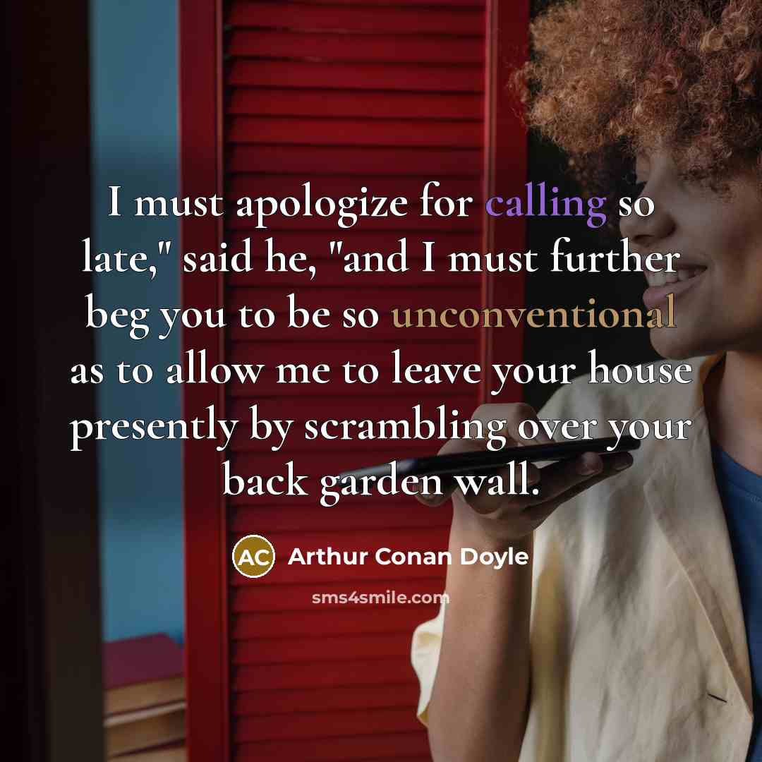 “I must apologize for calling so late," said he, "and I must further beg you to be so unconventional as to allow me to leave your house presently by scrambling over your back garden wall.” quote by Arthur Conan Doyle
