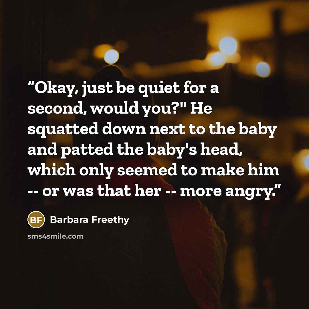 “Okay, just be quiet for a second, would you?" He squatted down next to the baby and patted the baby's head, which only seemed to make him -- or was that her -- more angry.” quote by Barbara Freethy