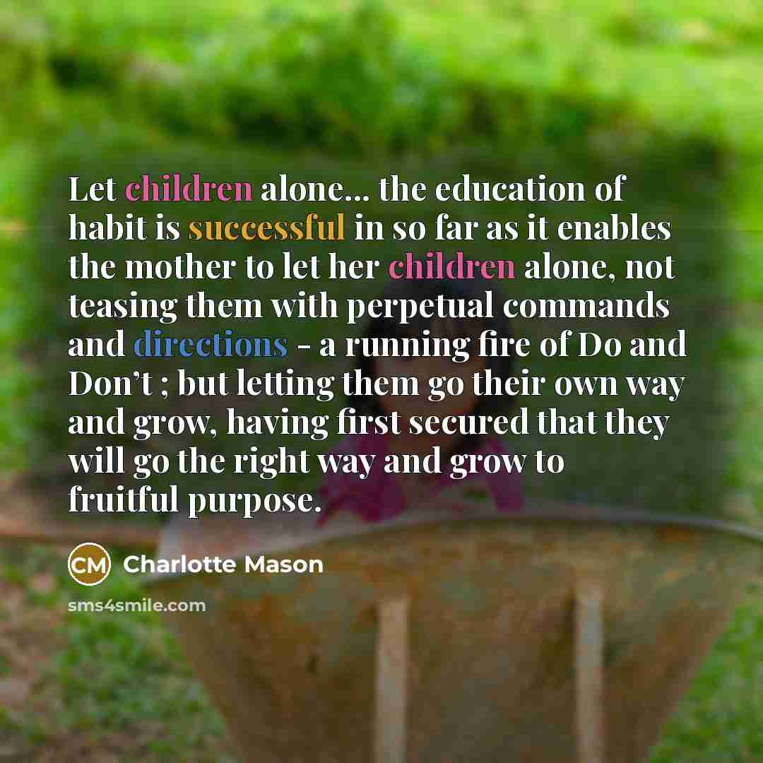 “Let children alone... the education of habit is successful in so far as it enables the mother to let her children alone, not teasing them with perpetual commands and directions - a running fire of Do and Don’t ; but letting them go their own way and grow, having first secured that they will go the…” quote by Charlotte Mason