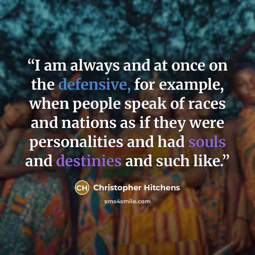 “I am always and at once on the defensive, for example, when people speak of races and nations as if they were personalities and had souls and destinies and such like.” quote by Christopher Hitchens