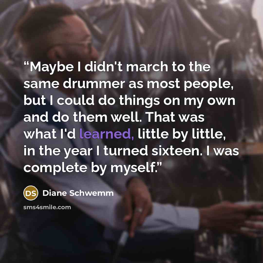 “Maybe I didn't march to the same drummer as most people, but I could do things on my own and do them well. That was what I'd learned, little by little, in the year I turned sixteen. I was complete by myself.” quote by Diane Schwemm