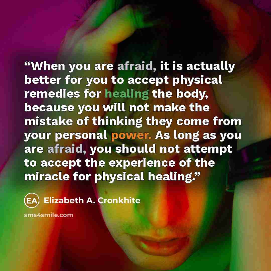 “When you are afraid, it is actually better for you to accept physical remedies for healing the body, because you will not make the mistake of thinking they come from your personal power. As long as you are afraid, you should not attempt to accept the experience of the miracle for physical healing.” quote by Elizabeth A. Cronkhite