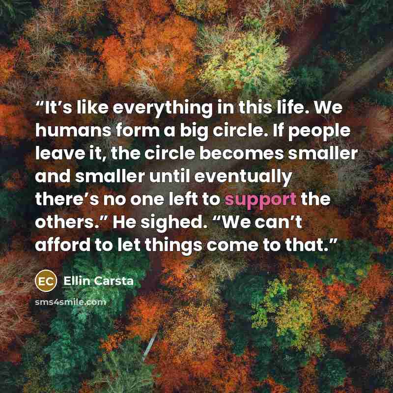 “It’s like everything in this life. We humans form a big circle. If people leave it, the circle becomes smaller and smaller until eventually there’s no one left to support the others.” He sighed. “We can’t afford to let things come to that.” quote by Ellin Carsta