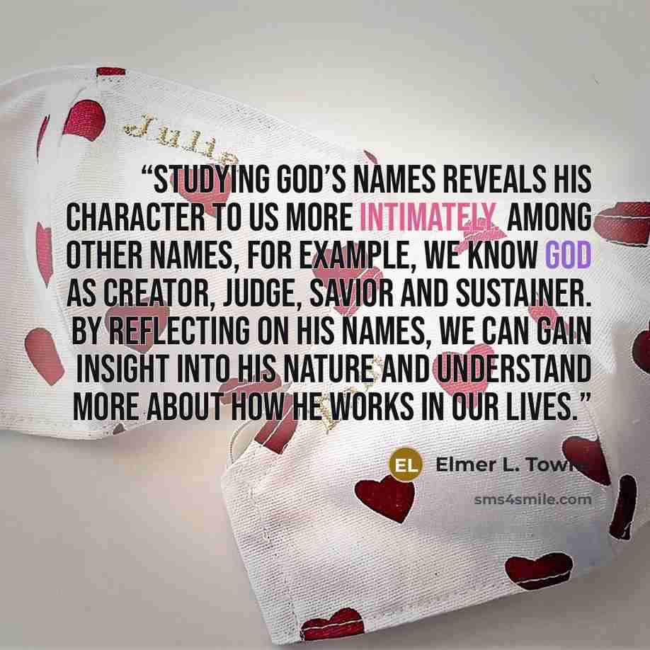 “studying God’s names reveals His character to us more intimately. Among other names, for example, we know God as Creator, Judge, Savior and Sustainer. By reflecting on His names, we can gain insight into His nature and understand more about how He works in our lives.” quote by Elmer L. Towns