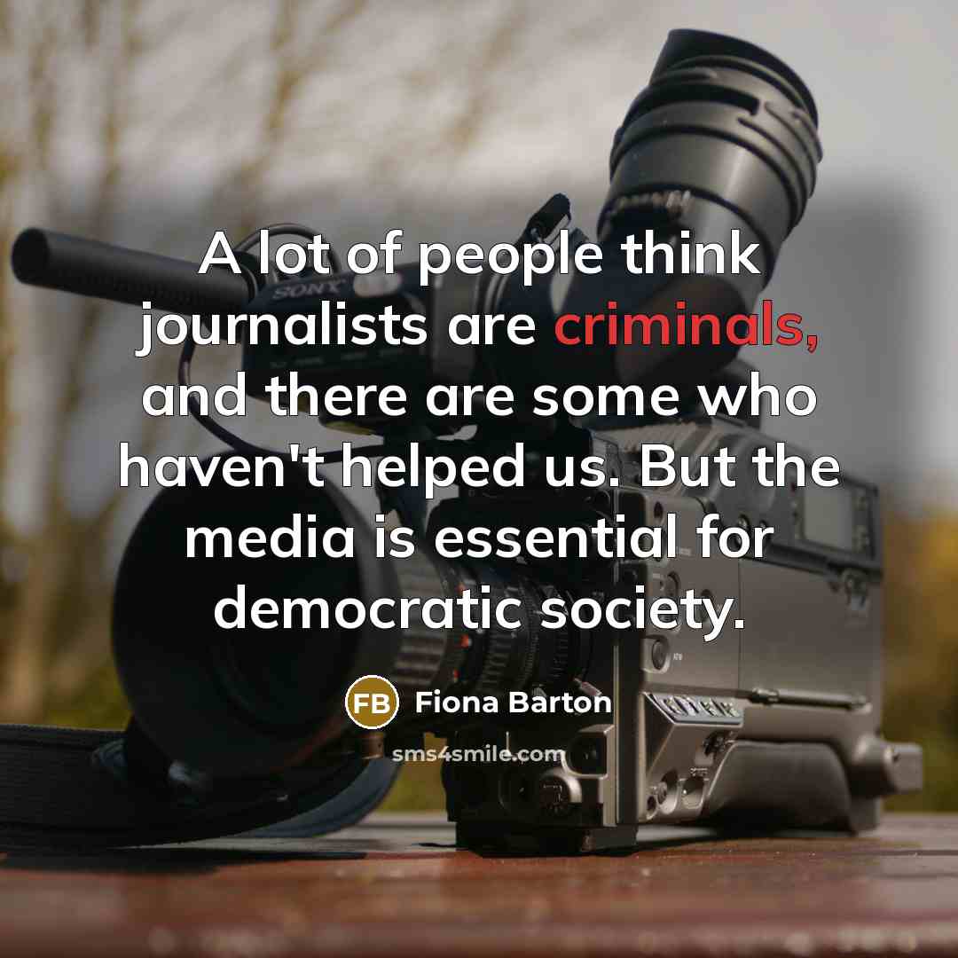 “A lot of people think journalists are criminals, and there are some who haven't helped us. But the media is essential for democratic society.” quote by Fiona Barton