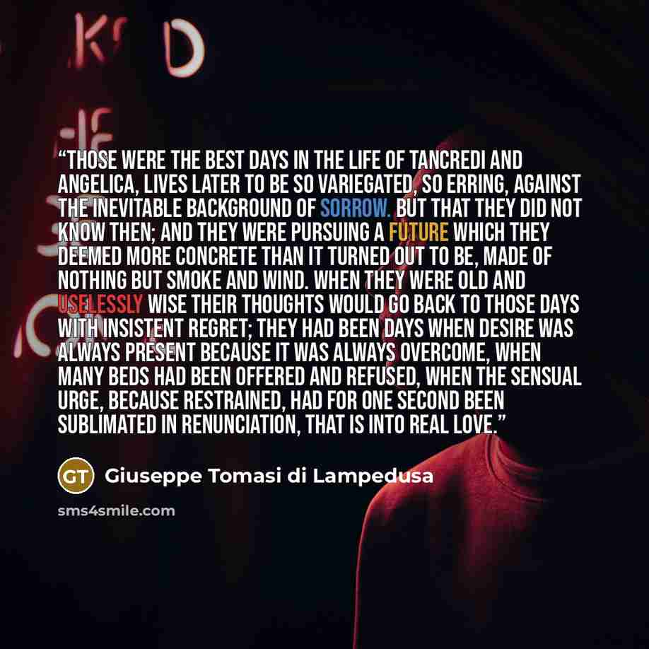 “Those were the best days in the life of Tancredi and Angelica, lives later to be so variegated, so erring, against the inevitable background of sorrow. But that they did not know then; and they were pursuing a future which they deemed more concrete than it turned out to be, made of nothing but…” quote by Giuseppe Tomasi di Lampedusa