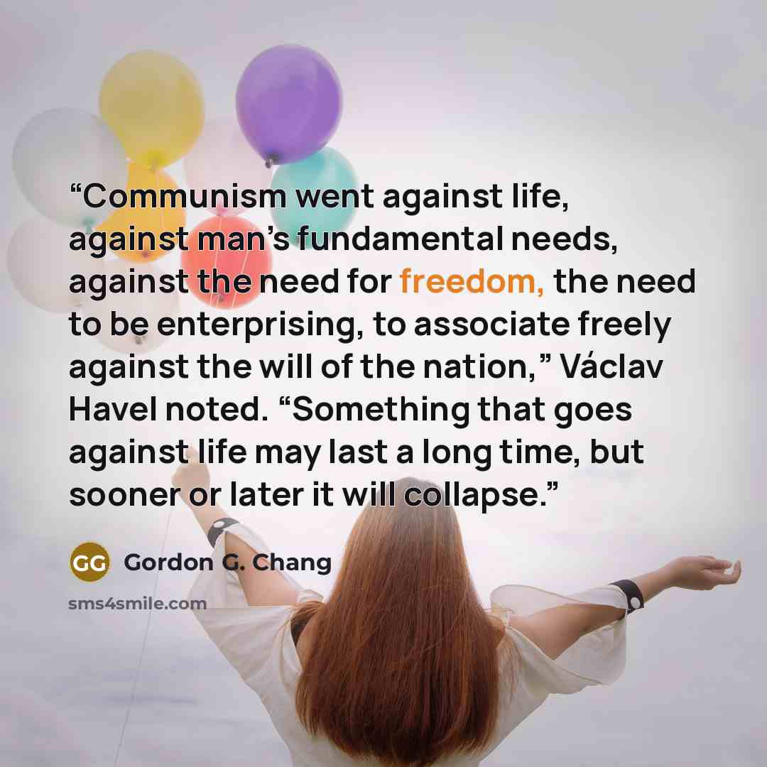 “Communism went against life, against man’s fundamental needs, against the need for freedom, the need to be enterprising, to associate freely against the will of the nation,” Václav Havel noted. “Something that goes against life may last a long time, but sooner or later it will collapse.” quote by Gordon G. Chang