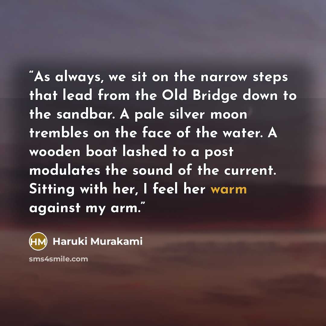 “As always, we sit on the narrow steps that lead from the Old Bridge down to the sandbar. A pale silver moon trembles on the face of the water. A wooden boat lashed to a post modulates the sound of the current. Sitting with her, I feel her warm against my arm.” quote by Haruki Murakami