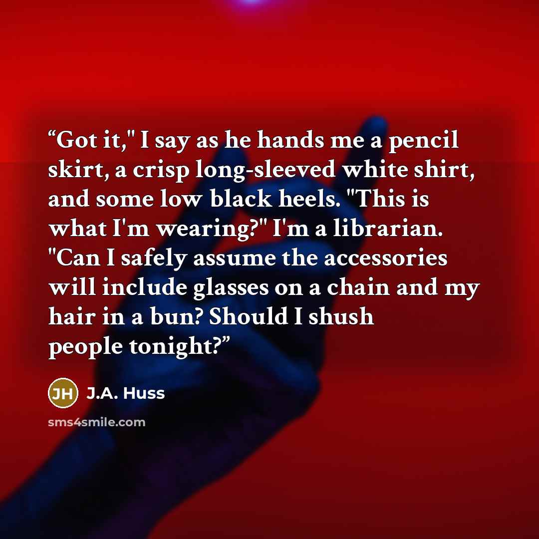 “Got it," I say as he hands me a pencil skirt, a crisp long-sleeved white shirt, and some low black heels. "This is what I'm wearing?" I'm a librarian. "Can I safely assume the accessories will include glasses on a chain and my hair in a bun? Should I shush people tonight?” quote by J.A. Huss