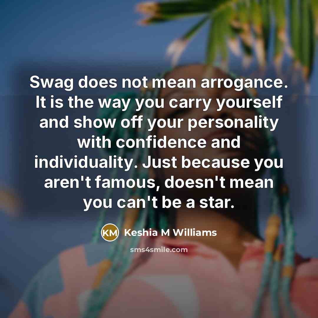 “Swag does not mean arrogance. It is the way you carry yourself and show off your personality with confidence and individuality. Just because you aren't famous, doesn't mean you can't be a star.” quote by Keshia M Williams
