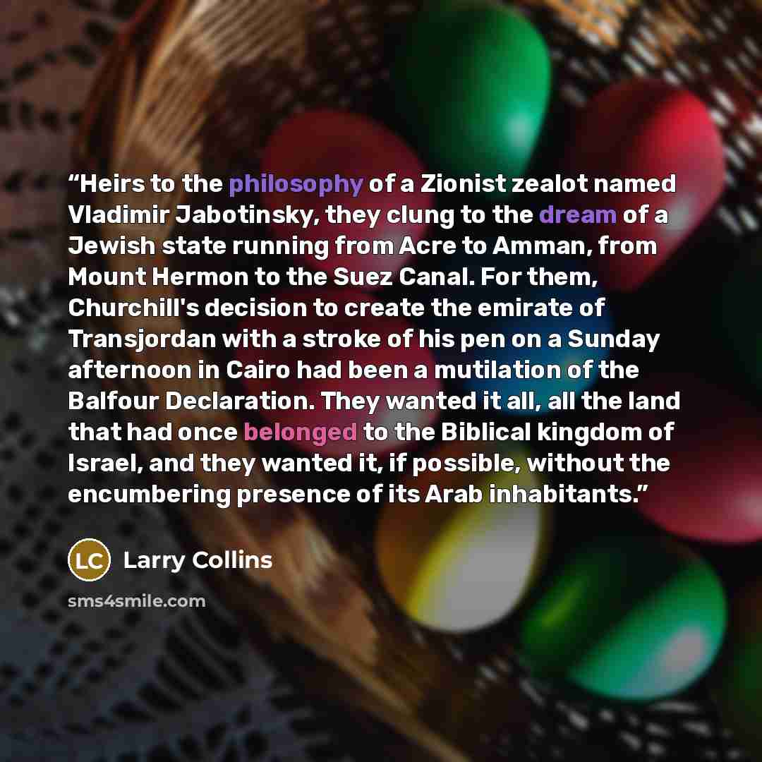 “Heirs to the philosophy of a Zionist zealot named Vladimir Jabotinsky, they clung to the dream of a Jewish state running from Acre to Amman, from Mount Hermon to the Suez Canal. For them, Churchill's decision to create the emirate of Transjordan with a stroke of his pen on a Sunday afternoon in…” quote by Larry Collins