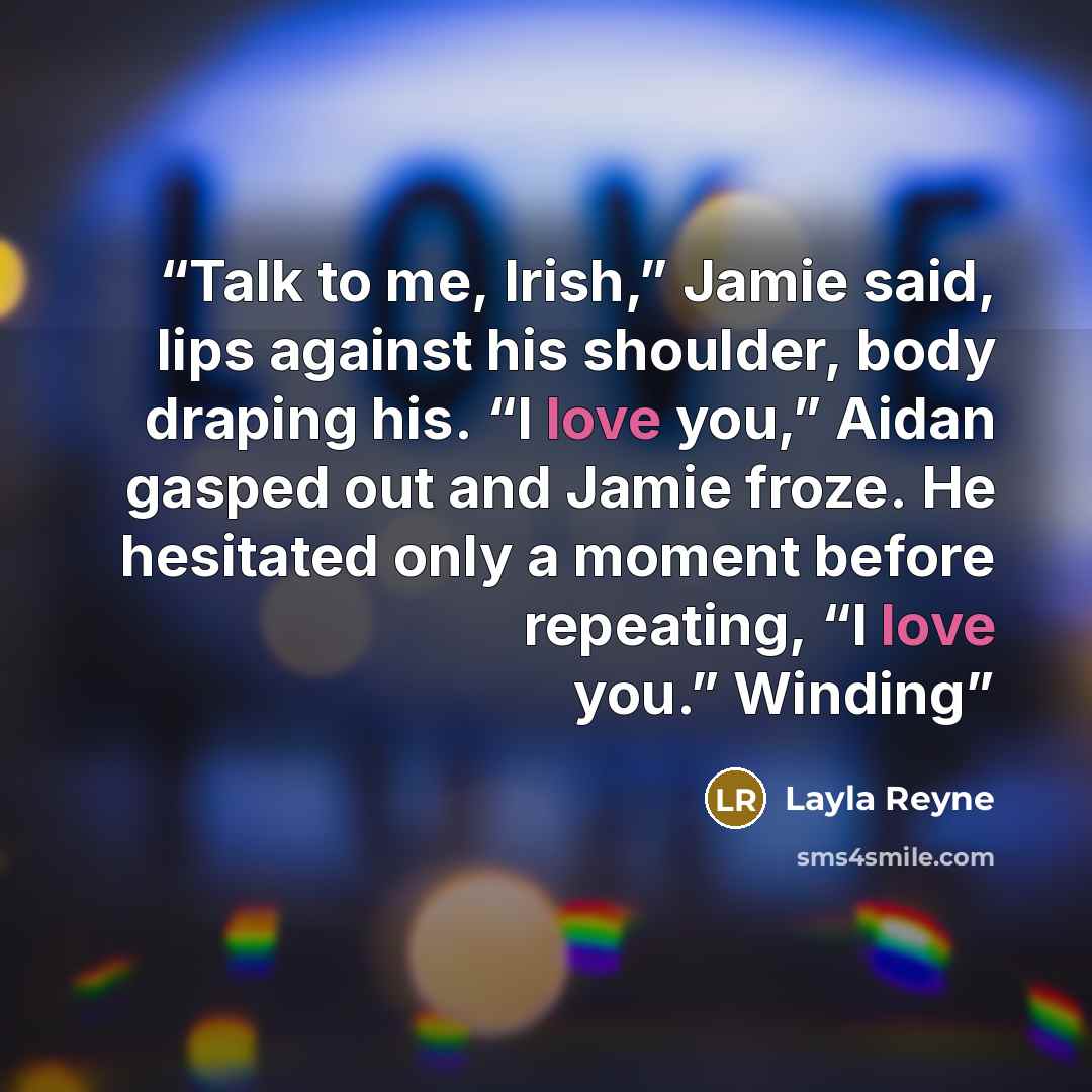 “Talk to me, Irish,” Jamie said, lips against his shoulder, body draping his. “I love you,” Aidan gasped out and Jamie froze. He hesitated only a moment before repeating, “I love you.” Winding” quote by Layla Reyne