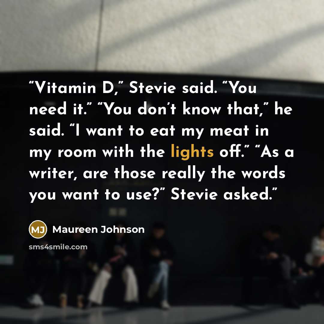 “Vitamin D,” Stevie said. “You need it.” “You don’t know that,” he said. “I want to eat my meat in my room with the lights off.” “As a writer, are those really the words you want to use?” Stevie asked.” quote by Maureen Johnson
