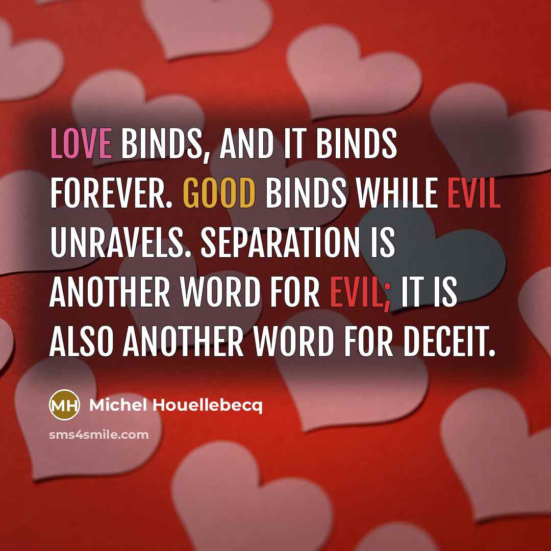 “Love binds, and it binds forever. Good binds while evil unravels. Separation is another word for evil; it is also another word for deceit.” quote by Michel Houellebecq