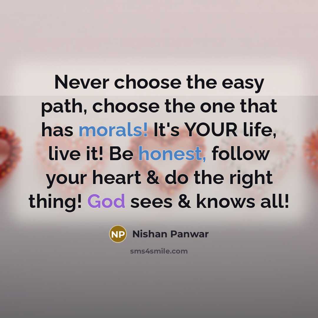 “Never choose the easy path, choose the one that has morals! It's YOUR life, live it! Be honest, follow your heart & do the right thing! God sees & knows all!” quote by Nishan Panwar