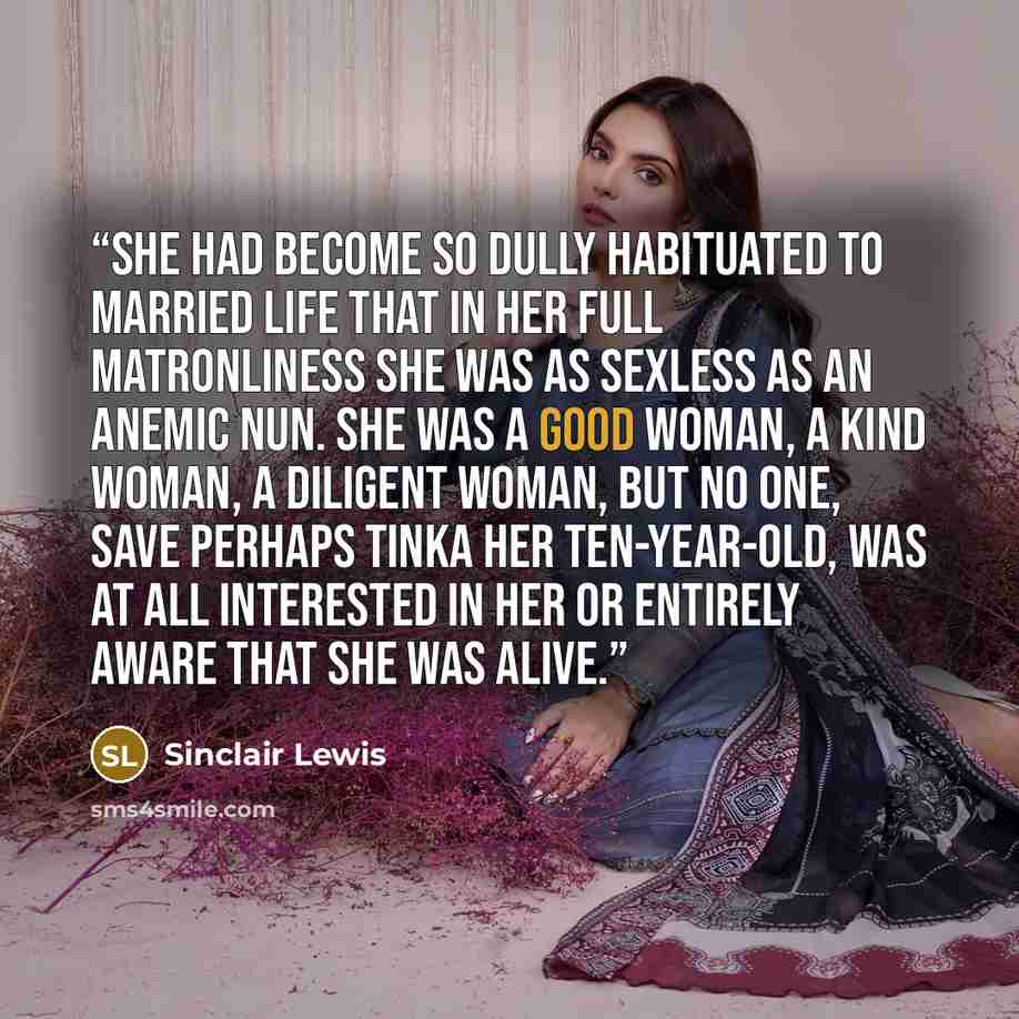 “She had become so dully habituated to married life that in her full matronliness she was as sexless as an anemic nun. She was a good woman, a kind woman, a diligent woman, but no one, save perhaps Tinka her ten-year-old, was at all interested in her or entirely aware that she was alive.” quote by Sinclair Lewis